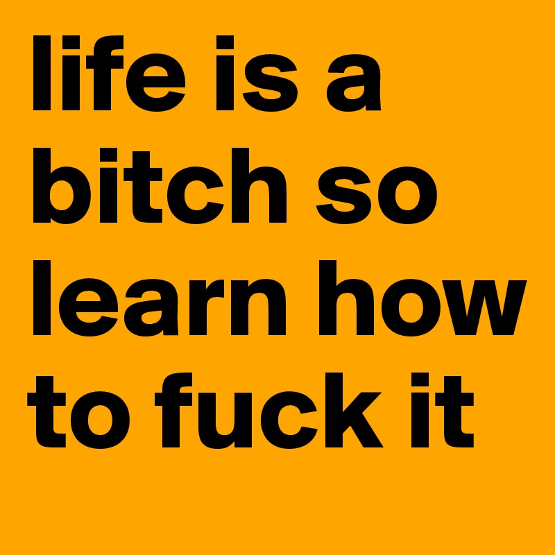 life is a bitch so learn how to fuck it