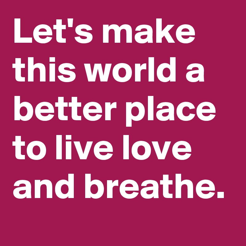 Let's make this world a better place to live love and breathe.