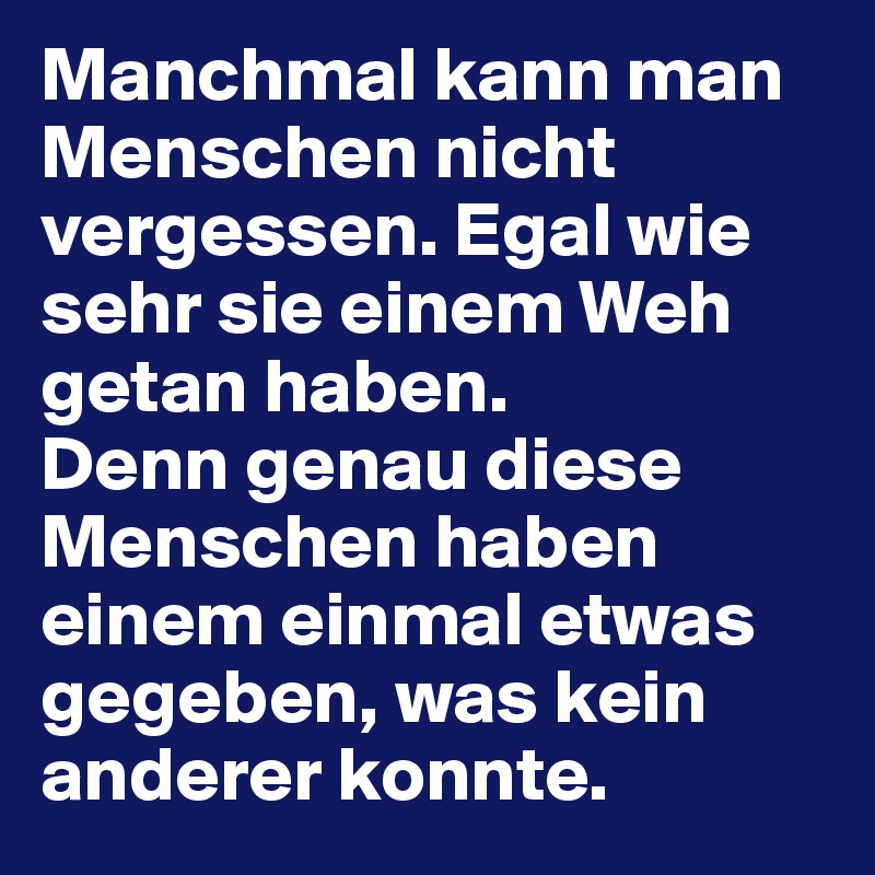 Manchmal kann man Menschen nicht vergessen. Egal wie sehr sie einem Weh getan haben. 
Denn genau diese Menschen haben einem einmal etwas gegeben, was kein anderer konnte.