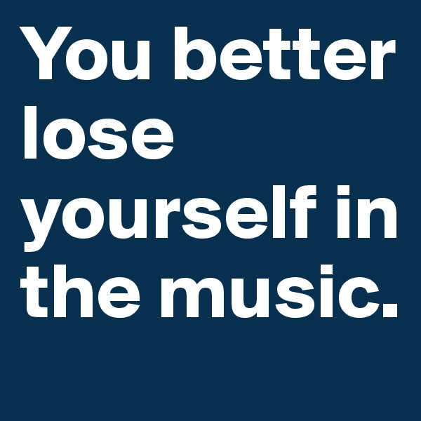 You better lose yourself in the music. 