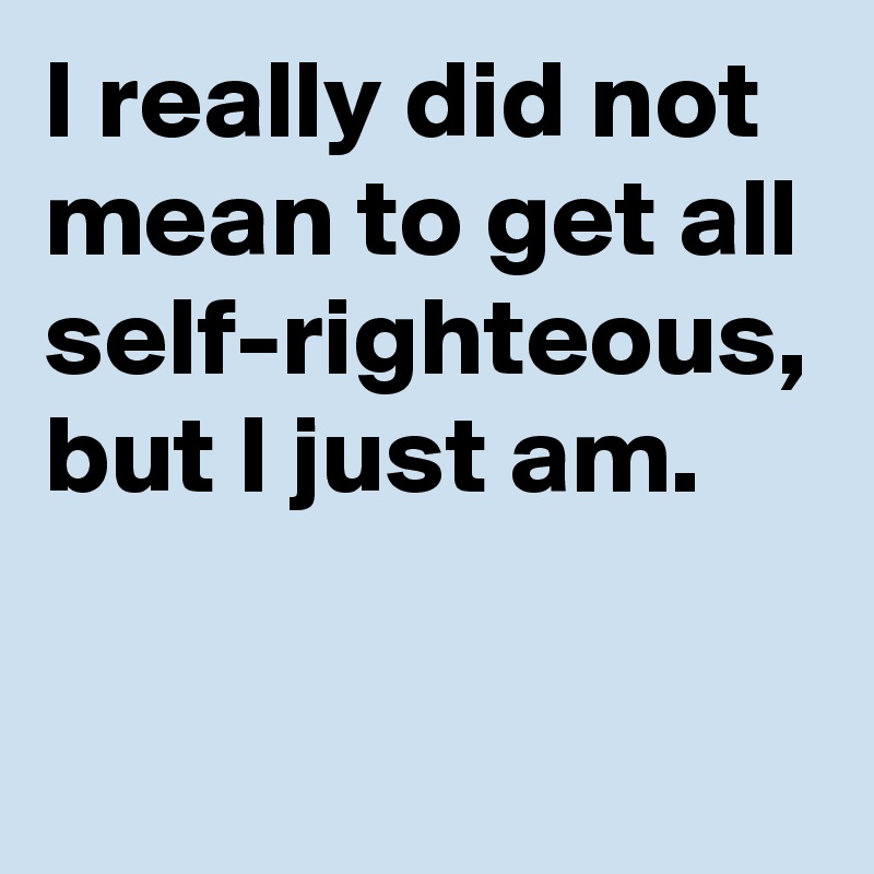 I really did not mean to get all self-righteous, but I just am.