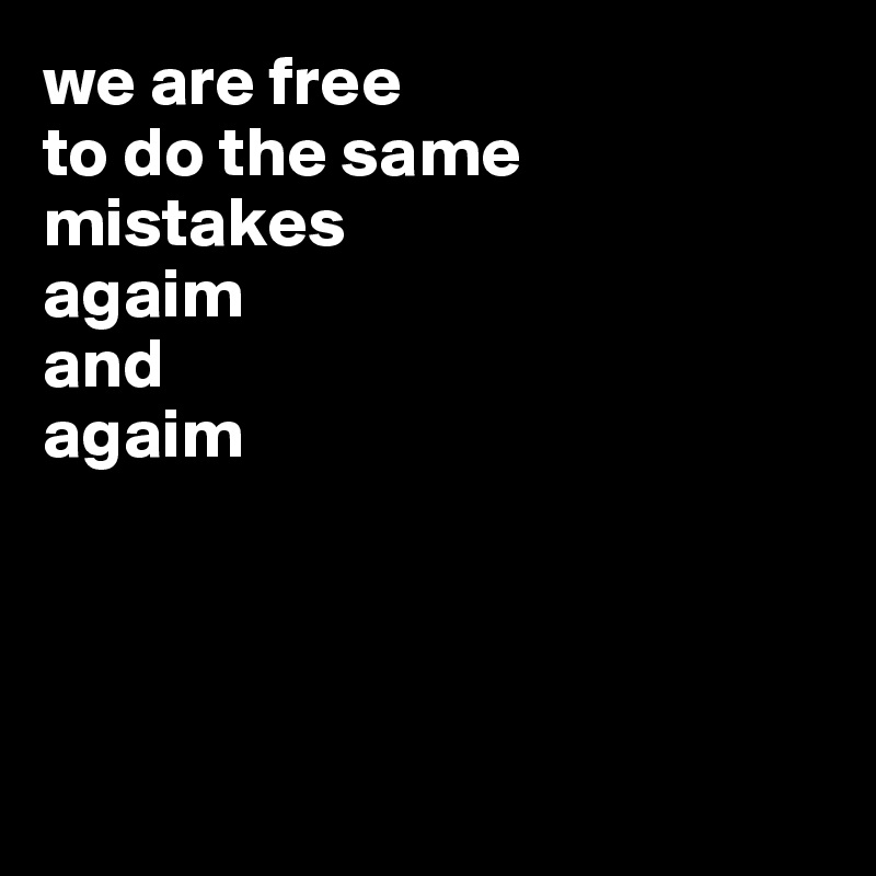 we are free 
to do the same mistakes
agaim
and
agaim




