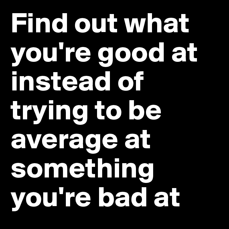 Find out what you're good at instead of trying to be average at something you're bad at