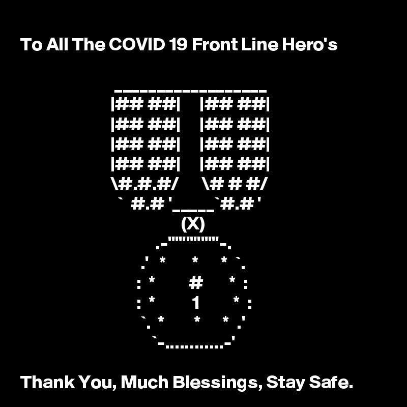 To All The COVID 19 Front Line Hero's
 
                         __________________
                        |## ##|     |## ##|
                        |## ##|     |## ##|
                        |## ##|     |## ##|
                        |## ##|     |## ##|
                        \#.#.#/      \# # #/
                          `  #.# '_____`#.# '
                                           (X)
                                    .-''''''''''''''-.
                                .'   *       *      *  `.
                               :  *         #       *  :
                               :  *          1         *  :
                                `.  *        *      *  .'
                                   `-............-'

Thank You, Much Blessings, Stay Safe.