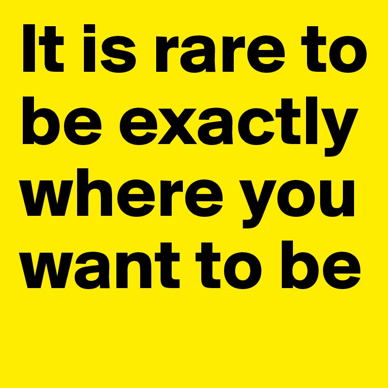 It is rare to be exactly where you want to be