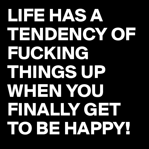 LIFE HAS A TENDENCY OF FUCKING THINGS UP WHEN YOU FINALLY GET TO BE HAPPY!