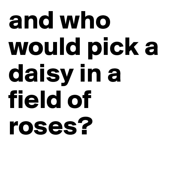 and who would pick a daisy in a field of roses? 
