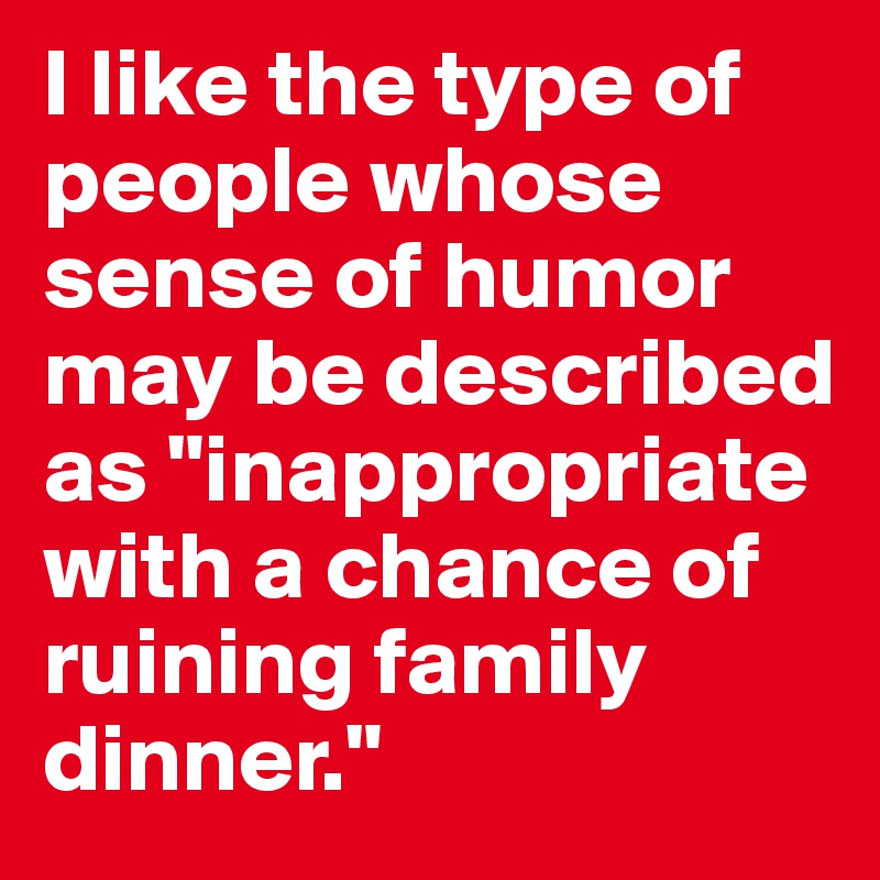 I like the type of people whose sense of humor may be described as "inappropriate with a chance of ruining family dinner."
