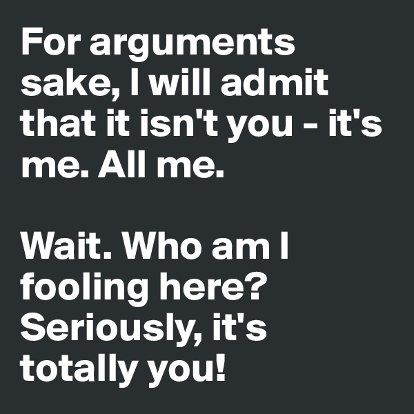 For arguments sake, I will admit that it isn't you - it's me. All me.

Wait. Who am I fooling here? Seriously, it's  totally you!