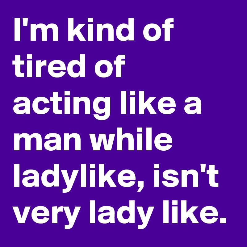 I'm kind of tired of acting like a man while ladylike, isn't very lady like.