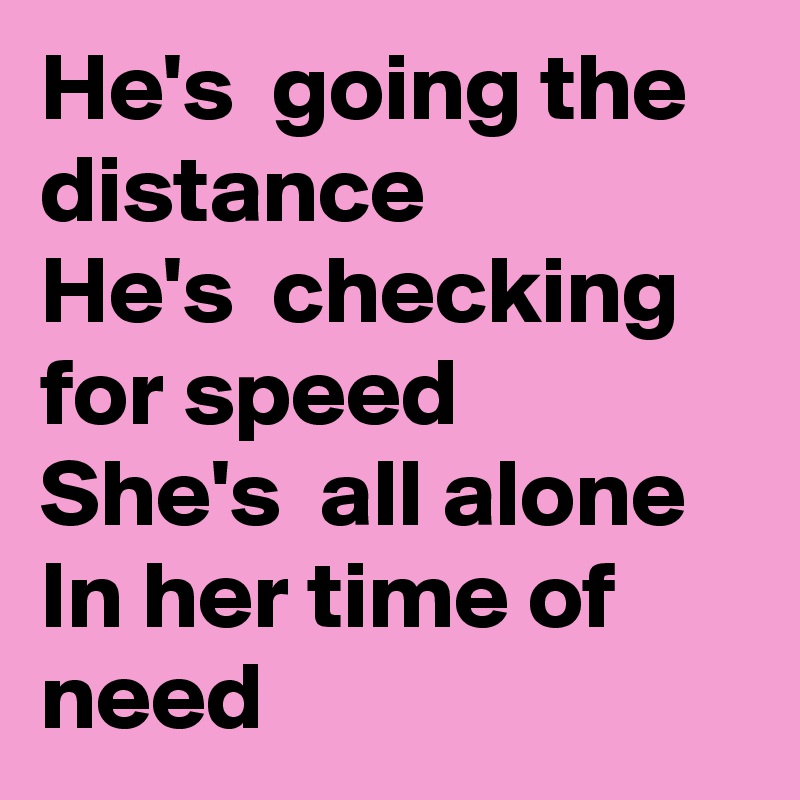 He's  going the distance 
He's  checking for speed
She's  all alone
In her time of need