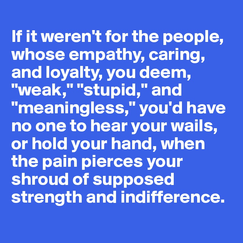 
If it weren't for the people, whose empathy, caring, and loyalty, you deem, "weak," "stupid," and "meaningless," you'd have no one to hear your wails, or hold your hand, when the pain pierces your shroud of supposed strength and indifference.
