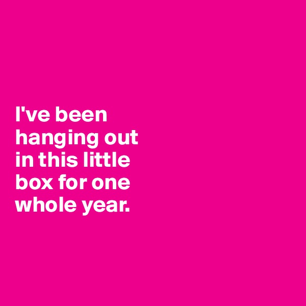 



I've been 
hanging out 
in this little 
box for one 
whole year. 


