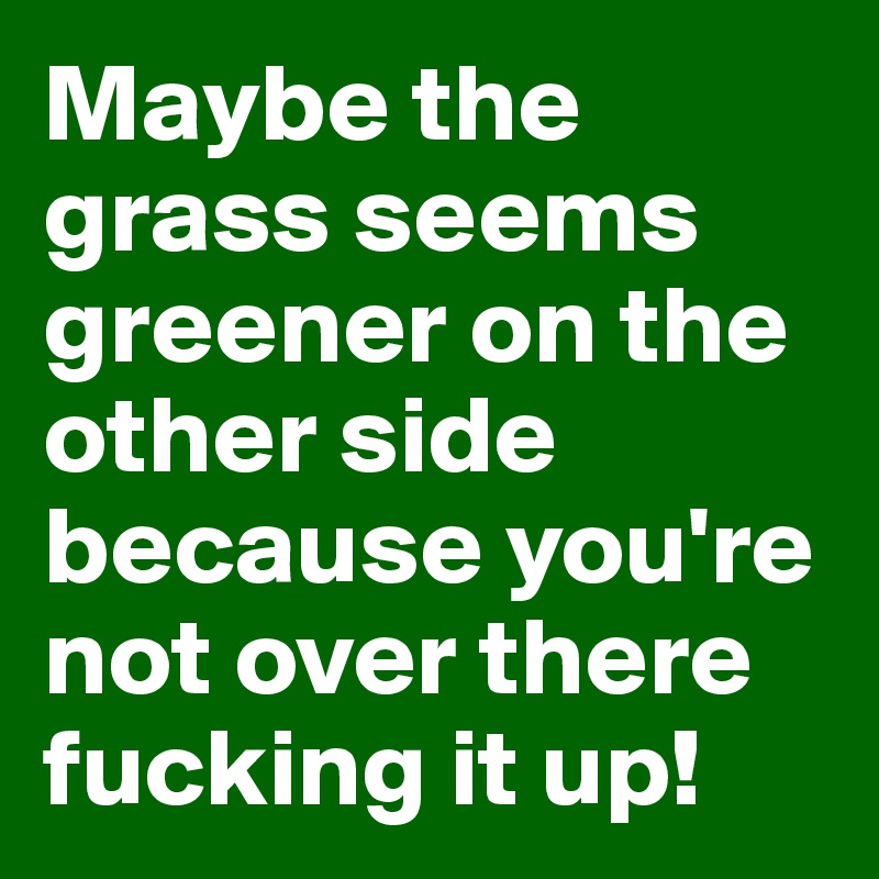 Maybe the grass seems greener on the other side because you're not over there fucking it up!