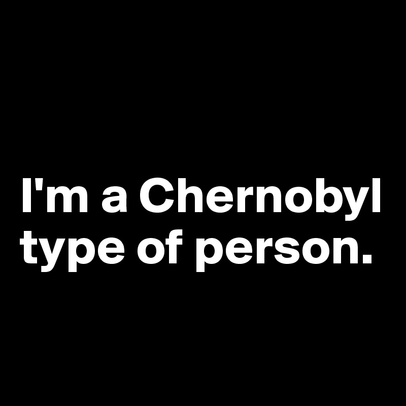 


I'm a Chernobyl type of person.

