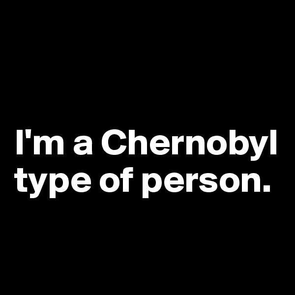 


I'm a Chernobyl type of person.

