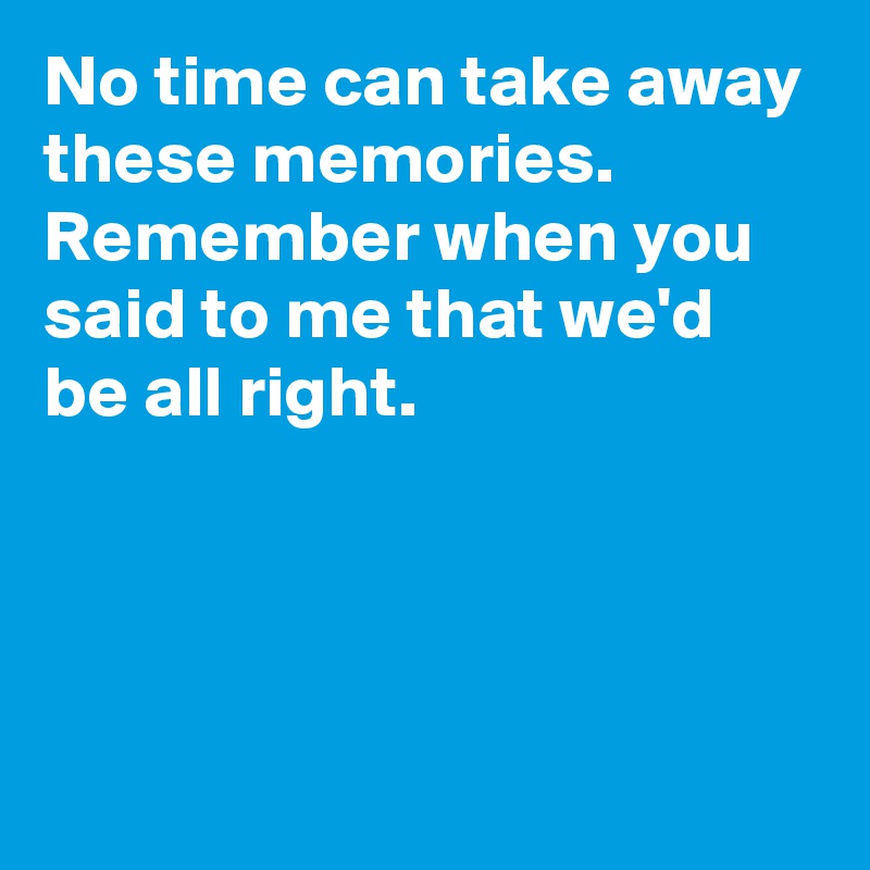 No time can take away these memories. Remember when you said to me that we'd be all right.




