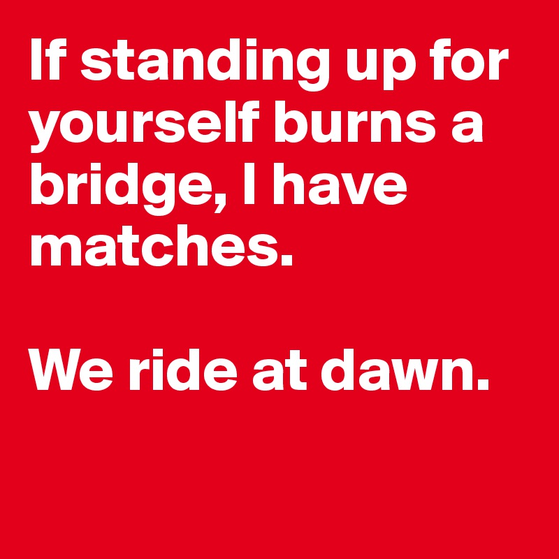 If standing up for yourself burns a bridge, I have matches. 

We ride at dawn. 

