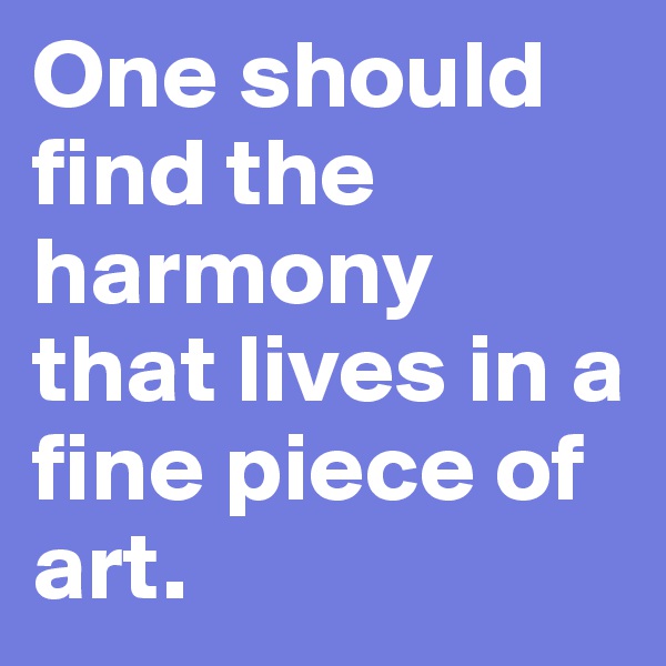 One should find the harmony that lives in a fine piece of art.