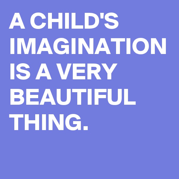 A CHILD'S IMAGINATION IS A VERY BEAUTIFUL THING.