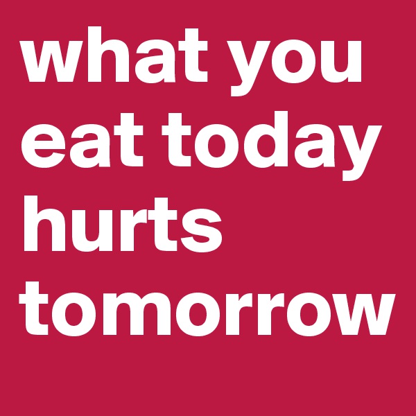 what you eat today hurts tomorrow
