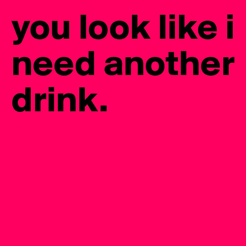 you look like i need another drink.


