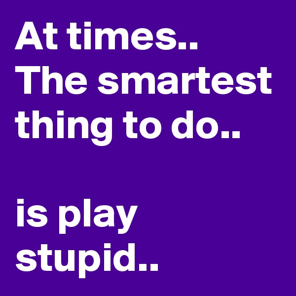 At times..
The smartest thing to do..

is play stupid..