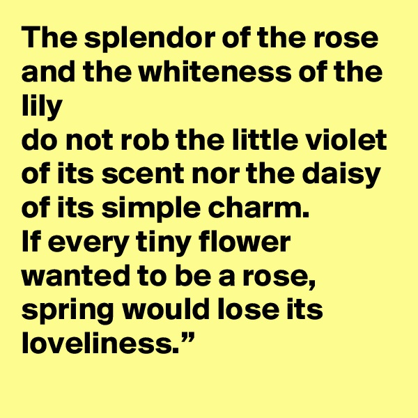 The splendor of the rose and the whiteness of the lily
do not rob the little violet of its scent nor the daisy of its simple charm.
If every tiny flower wanted to be a rose, spring would lose its loveliness.”