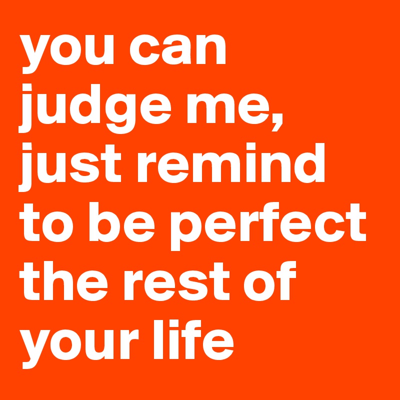 you can judge me, just remind to be perfect the rest of your life