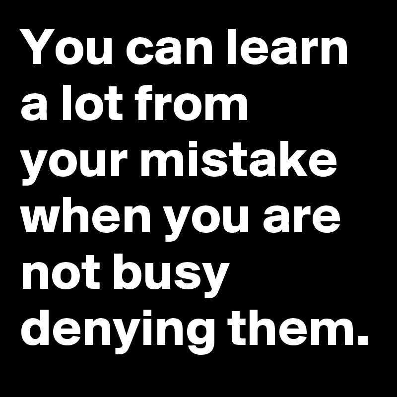 You can learn a lot from your mistake when you are not busy denying them.