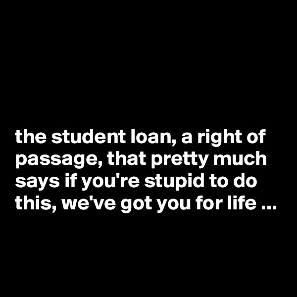 




the student loan, a right of passage, that pretty much says if you're stupid to do this, we've got you for life ...

