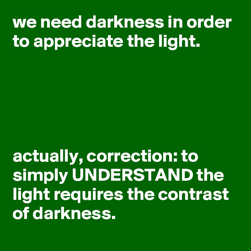 we need darkness in order to appreciate the light.





actually, correction: to simply UNDERSTAND the light requires the contrast of darkness.