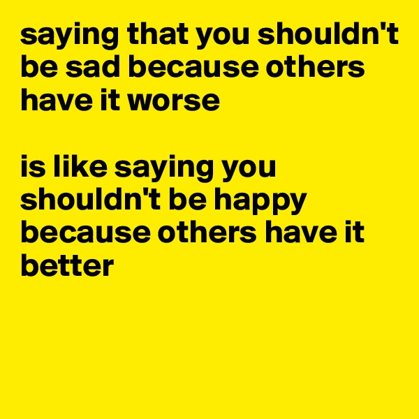 saying that you shouldn't be sad because others have it worse 

is like saying you shouldn't be happy because others have it better


