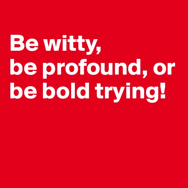 
Be witty, 
be profound, or 
be bold trying!


