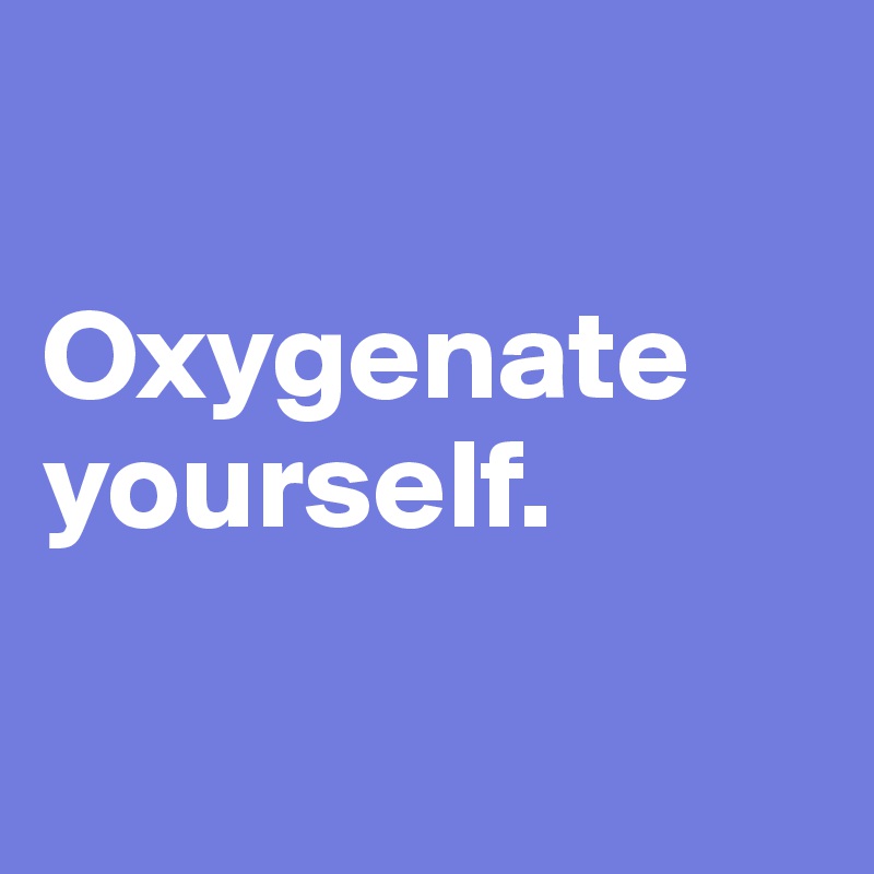 

Oxygenate yourself.

