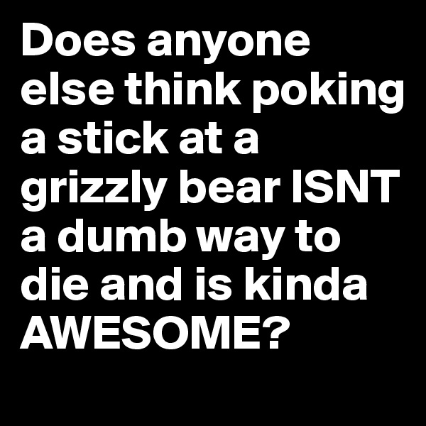 Does anyone else think poking a stick at a grizzly bear ISNT a dumb way to die and is kinda AWESOME?