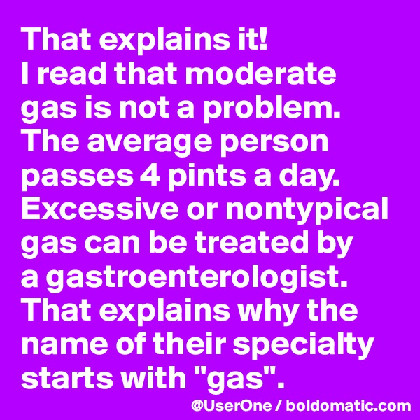 That explains it!
I read that moderate gas is not a problem. The average person passes 4 pints a day. Excessive or nontypical gas can be treated by
a gastroenterologist.
That explains why the name of their specialty starts with "gas".