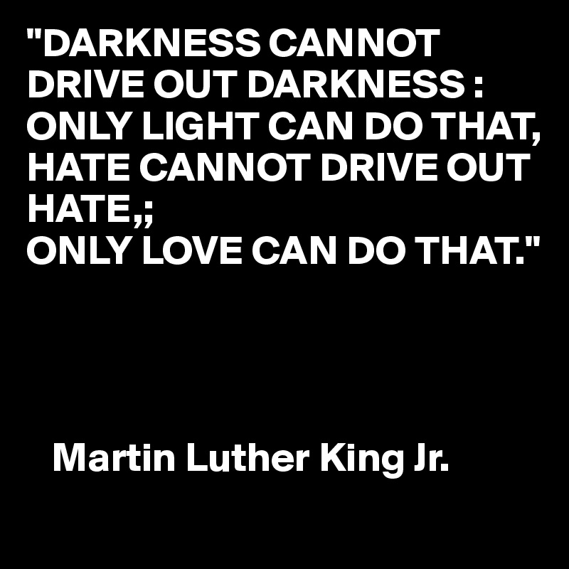 "DARKNESS CANNOT DRIVE OUT DARKNESS :
ONLY LIGHT CAN DO THAT,
HATE CANNOT DRIVE OUT HATE,; 
ONLY LOVE CAN DO THAT."




   Martin Luther King Jr.