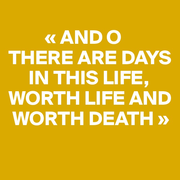 
         « AND O
THERE ARE DAYS 
     IN THIS LIFE, 
WORTH LIFE AND 
 WORTH DEATH »
