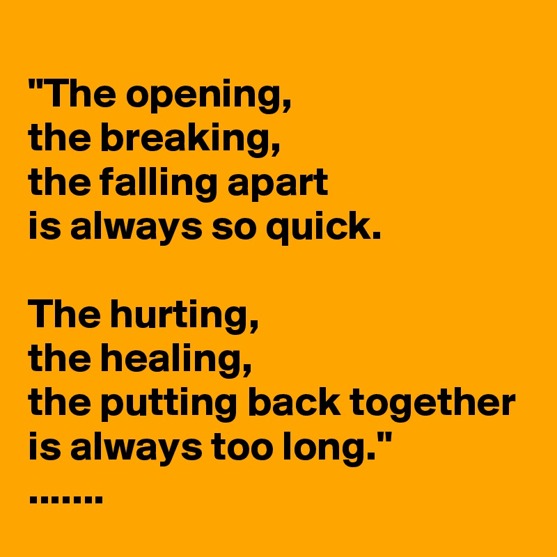 
"The opening,
the breaking,
the falling apart
is always so quick.

The hurting,
the healing,
the putting back together
is always too long."
.......