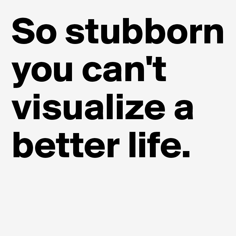 So stubborn you can't visualize a better life.
