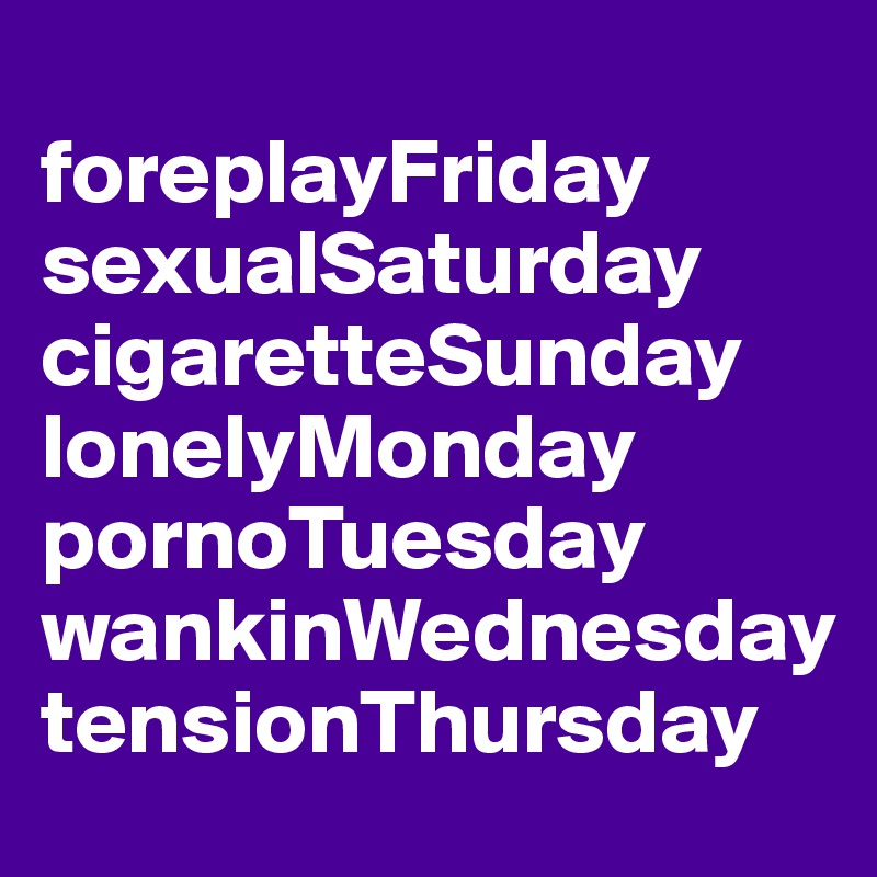 
foreplayFriday
sexualSaturday
cigaretteSunday
lonelyMonday
pornoTuesday
wankinWednesday
tensionThursday