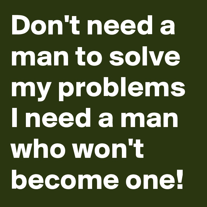 Don't need a man to solve my problems I need a man who won't become one!