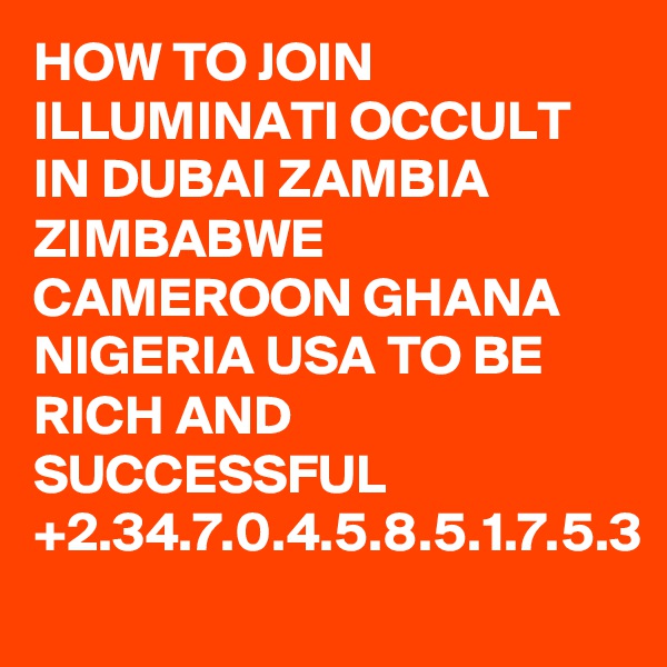 HOW TO JOIN ILLUMINATI OCCULT IN DUBAI ZAMBIA ZIMBABWE CAMEROON GHANA NIGERIA USA TO BE RICH AND SUCCESSFUL +2.34.7.0.4.5.8.5.1.7.5.3