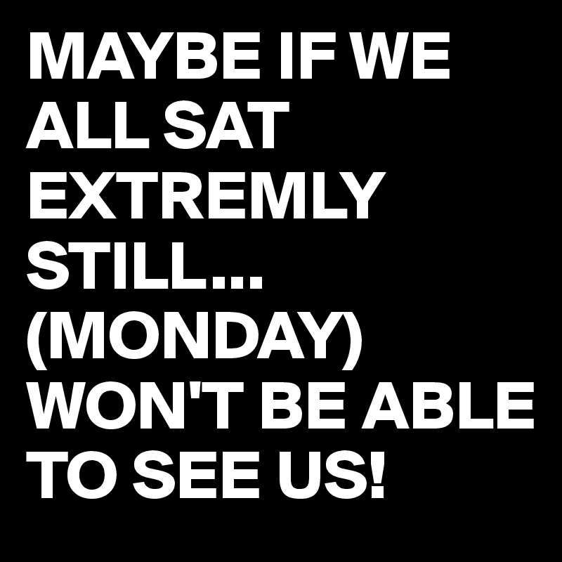 MAYBE IF WE ALL SAT EXTREMLY STILL...
(MONDAY)
WON'T BE ABLE TO SEE US! 