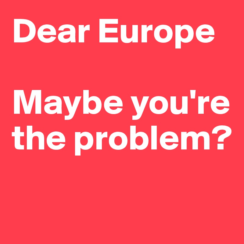 Dear Europe

Maybe you're the problem?

