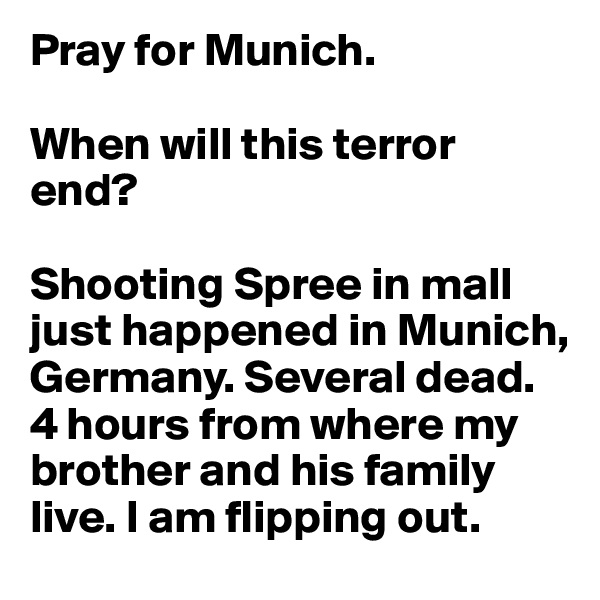 Pray for Munich.

When will this terror end?

Shooting Spree in mall just happened in Munich, Germany. Several dead.
4 hours from where my brother and his family live. I am flipping out. 