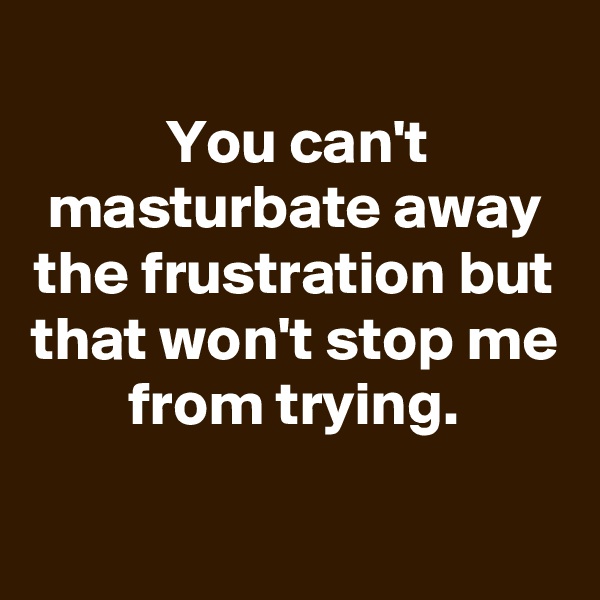 
You can't masturbate away the frustration but that won't stop me from trying.

