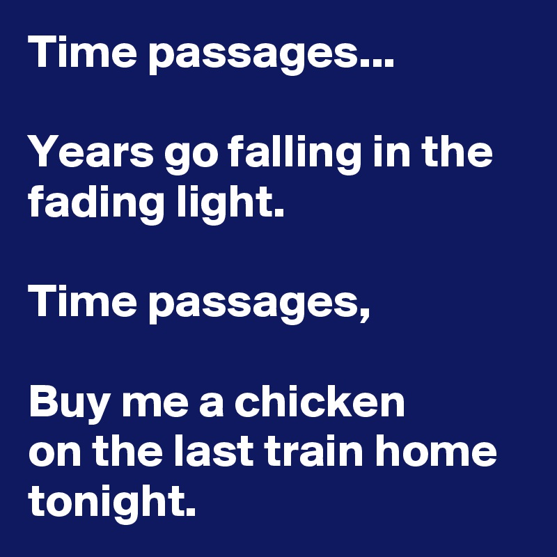 Time passages...

Years go falling in the fading light.

Time passages,

Buy me a chicken
on the last train home tonight.