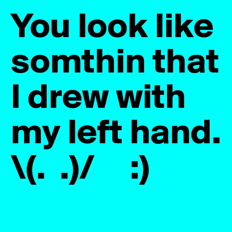 You look like somthin that I drew with my left hand. \(.  .)/     :)